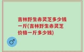吉林野生赤灵芝多少钱一斤(吉林野生赤灵芝价格一斤多少钱)