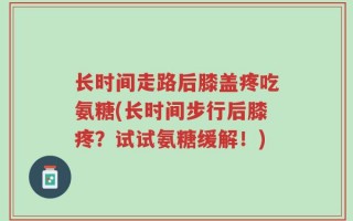 长时间走路后膝盖疼吃氨糖(长时间步行后膝疼？试试氨糖缓解！)