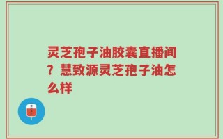 灵芝孢子油胶囊直播间？慧致源灵芝孢子油怎么样