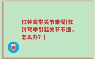 杠铃弯举关节难受(杠铃弯举引起关节不适，怎么办？)