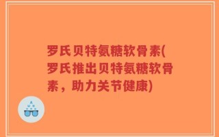 罗氏贝特氨糖软骨素(罗氏推出贝特氨糖软骨素，助力关节健康)
