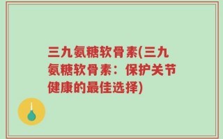 三九氨糖软骨素(三九氨糖软骨素：保护关节健康的最佳选择)