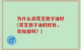 为什么说灵芝孢子油好(灵芝孢子油的好处，你知道吗？)