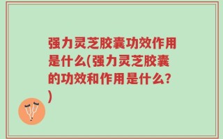 强力灵芝胶囊功效作用是什么(强力灵芝胶囊的功效和作用是什么？)