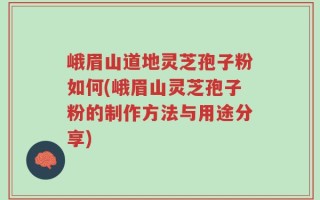 峨眉山道地灵芝孢子粉如何(峨眉山灵芝孢子粉的制作方法与用途分享)