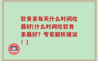 软骨素每天什么时间吃最好(什么时间吃软骨素最好？专家解析建议！)