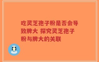 吃灵芝孢子粉是否会导致脾大 探究灵芝孢子粉与脾大的关联