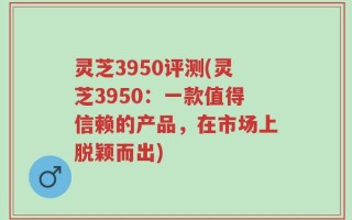 灵芝3950评测(灵芝3950：一款值得信赖的产品，在市场上脱颖而出)