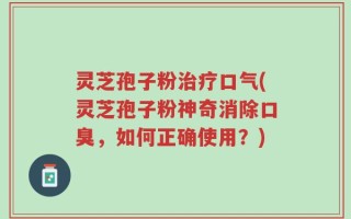 灵芝孢子粉治疗口气(灵芝孢子粉神奇消除口臭，如何正确使用？)