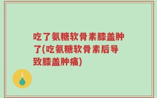吃了氨糖软骨素膝盖肿了(吃氨糖软骨素后导致膝盖肿痛)