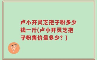 卢小开灵芝孢子粉多少钱一斤(卢小开灵芝孢子粉售价是多少？)
