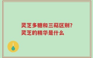 灵芝多糖和三萜区别？灵芝的精华是什么