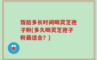 饭后多长时间喝灵芝孢子粉(多久喝灵芝孢子粉最适合？)