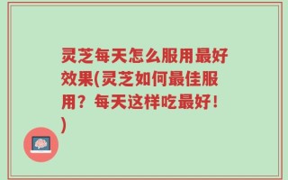 灵芝每天怎么服用最好效果(灵芝如何最佳服用？每天这样吃最好！)
