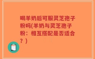 喝羊奶后可服灵芝孢子粉吗(羊奶与灵芝孢子粉：相互搭配是否适合？)