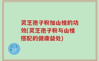 灵芝孢子粉加山楂的功效(灵芝孢子粉与山楂搭配的健康益处)