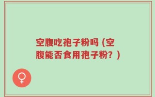 空腹吃孢子粉吗 (空腹能否食用孢子粉？)