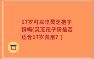 17岁可以吃灵芝孢子粉吗(灵芝孢子粉是否适合17岁食用？)