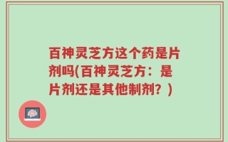 百神灵芝方这个药是片剂吗(百神灵芝方：是片剂还是其他制剂？)
