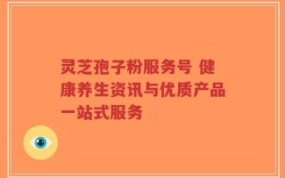 灵芝孢子粉服务号 健康养生资讯与优质产品一站式服务