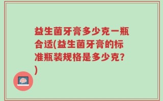 益生菌牙膏多少克一瓶合适(益生菌牙膏的标准瓶装规格是多少克？)