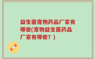 益生菌宠物药品厂家有哪些(宠物益生菌药品厂家有哪些？)