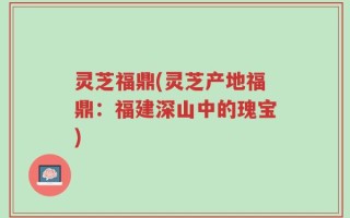 灵芝福鼎(灵芝产地福鼎：福建深山中的瑰宝)