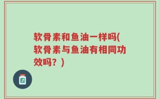 软骨素和鱼油一样吗(软骨素与鱼油有相同功效吗？)