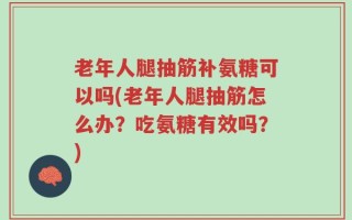 老年人腿抽筋补氨糖可以吗(老年人腿抽筋怎么办？吃氨糖有效吗？)