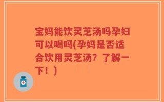 宝妈能饮灵芝汤吗孕妇可以喝吗(孕妈是否适合饮用灵芝汤？了解一下！)
