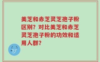 美芝和赤芝灵芝孢子粉区别？对比美芝和赤芝灵芝孢子粉的功效和适用人群？
