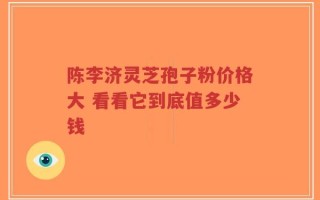 陈李济灵芝孢子粉价格大 看看它到底值多少钱