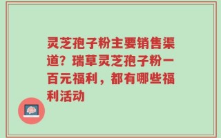 灵芝孢子粉主要销售渠道？瑞草灵芝孢子粉一百元福利，都有哪些福利活动