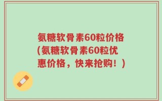 氨糖软骨素60粒价格(氨糖软骨素60粒优惠价格，快来抢购！)