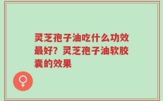 灵芝孢子油吃什么功效最好？灵芝孢子油软胶囊的效果