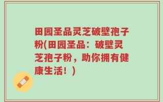 田园圣品灵芝破壁孢子粉(田园圣品：破壁灵芝孢子粉，助你拥有健康生活！)