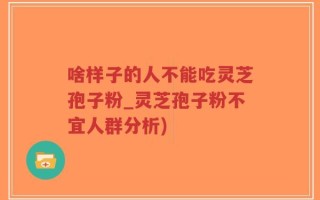 啥样子的人不能吃灵芝孢子粉_灵芝孢子粉不宜人群分析)