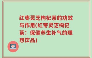 红枣灵芝枸杞茶的功效与作用(红枣灵芝枸杞茶：保健养生补气的理想饮品)