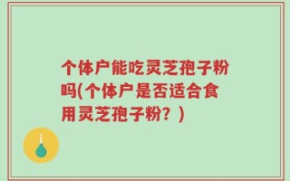 个体户能吃灵芝孢子粉吗(个体户是否适合食用灵芝孢子粉？)