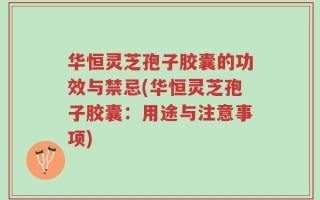 华恒灵芝孢子胶囊的功效与禁忌(华恒灵芝孢子胶囊：用途与注意事项)