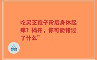 吃灵芝孢子粉后身体起痒？揭开，你可能错过了什么”
