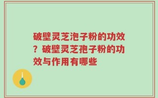 破壁灵芝泡子粉的功效？破壁灵芝孢子粉的功效与作用有哪些