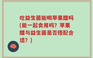 吃益生菌能喝苹果醋吗(能一起食用吗？苹果醋与益生菌是否搭配合适？)