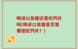 喝进口氨糖还需吃钙片吗(喝进口氨糖是否需要搭配钙片？)