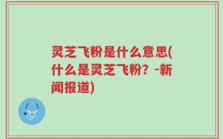 灵芝飞粉是什么意思(什么是灵芝飞粉？-新闻报道)
