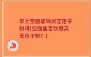 早上空腹能喝灵芝孢子粉吗(空腹能否饮服灵芝孢子粉？)
