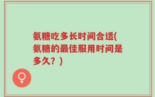 氨糖吃多长时间合适(氨糖的最佳服用时间是多久？)