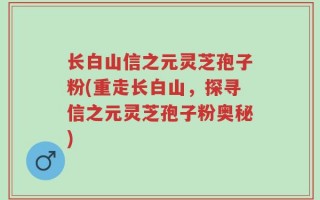 长白山信之元灵芝孢子粉(重走长白山，探寻信之元灵芝孢子粉奥秘)