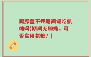 腿膝盖不疼期间能吃氨糖吗(期间无膝痛，可否食用氨糖？)