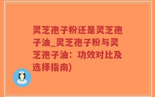 灵芝孢子粉还是灵芝孢子油_灵芝孢子粉与灵芝孢子油：功效对比及选择指南)